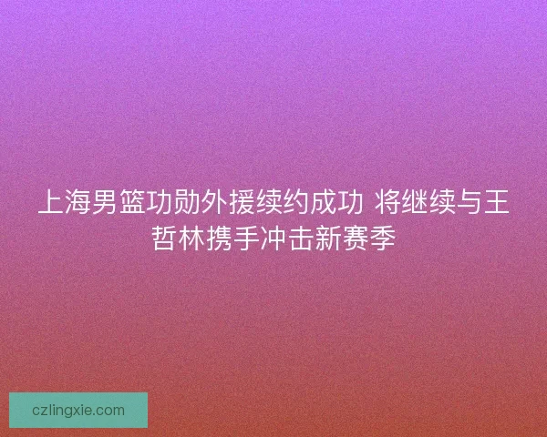 上海男篮功勋外援续约成功 将继续与王哲林携手冲击新赛季 上海男篮功勋外援续约成功 将继续与王哲林携手冲击新赛季