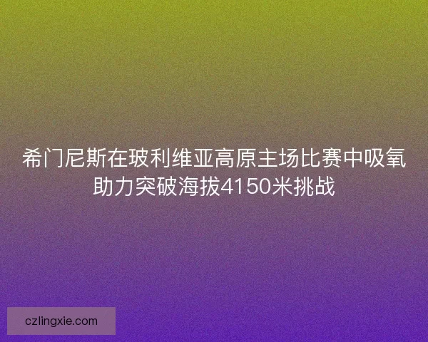 希门尼斯在玻利维亚高原主场比赛中吸氧助力突破海拔4150米挑战