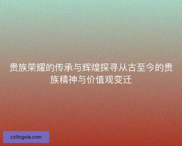 贵族荣耀的传承与辉煌探寻从古至今的贵族精神与价值观变迁