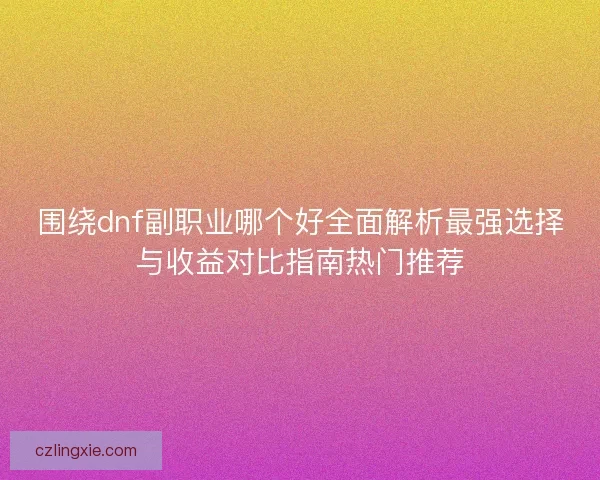 围绕dnf副职业哪个好全面解析最强选择与收益对比指南热门推荐