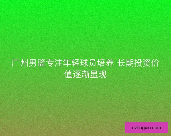 广州男篮专注年轻球员培养 长期投资价值逐渐显现