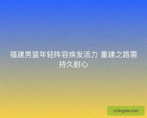 福建男篮年轻阵容焕发活力 重建之路需持久耐心 福建男篮年轻阵容焕发活力 重建之路需持久耐心