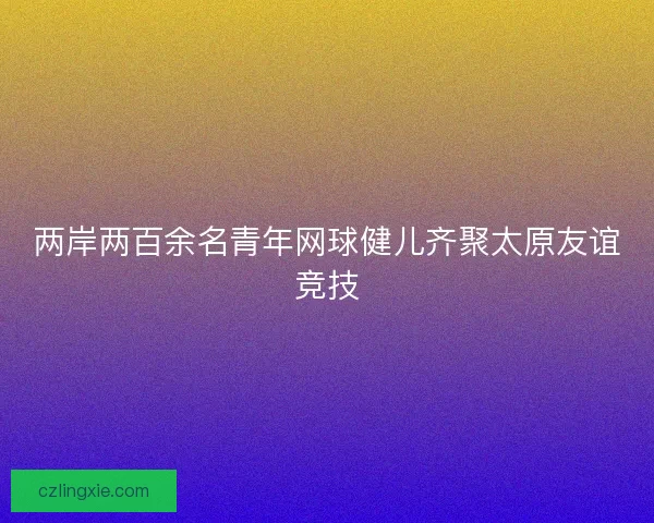 两岸两百余名青年网球健儿齐聚太原友谊竞技 两岸两百余名青年网球健儿齐聚太原友谊竞技