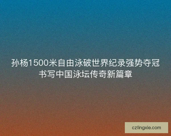 孙杨1500米自由泳破世界纪录强势夺冠书写中国泳坛传奇新篇章