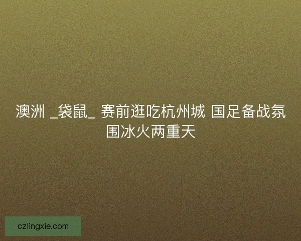 澳洲 _袋鼠_ 赛前逛吃杭州城 国足备战氛围冰火两重天