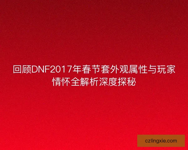 回顾DNF2017年春节套外观属性与玩家情怀全解析深度探秘