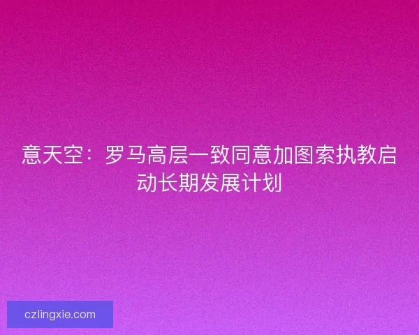 意天空:罗马高层一致同意加图索执教启动长期发展计划 意天空:罗马高层一致同意加图索执教启动长期发展计划