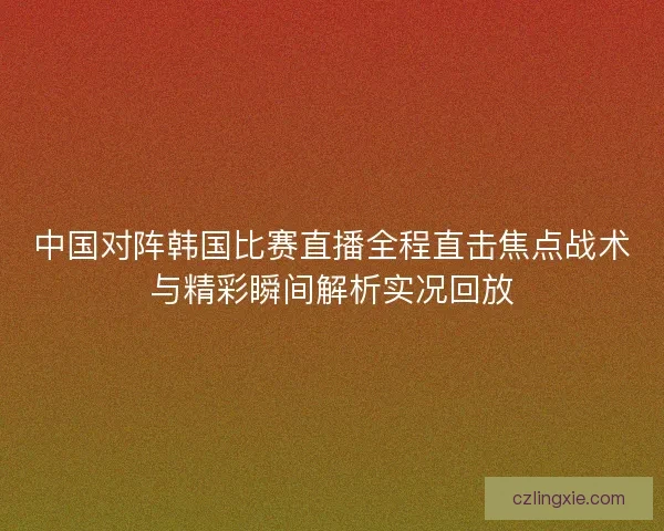 中国对阵韩国比赛直播全程直击焦点战术与精彩瞬间解析实况回放