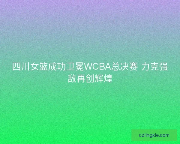 四川女篮成功卫冕WCBA总决赛 力克强敌再创辉煌 四川女篮成功卫冕WCBA总决赛 力克强敌再创辉煌