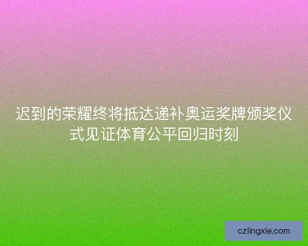 迟到的荣耀终将抵达递补奥运奖牌颁奖仪式见证体育公平回归时刻