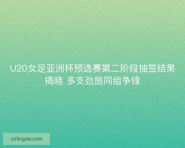 U20女足亚洲杯预选赛第二阶段抽签结果揭晓 多支劲旅同组争锋