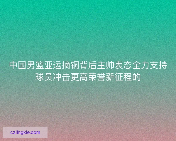 中国男篮亚运摘铜背后主帅表态全力支持球员冲击更高荣誉新征程的 中国男篮亚运摘铜背后主帅表态全力支持球员冲击更高荣誉新征程的