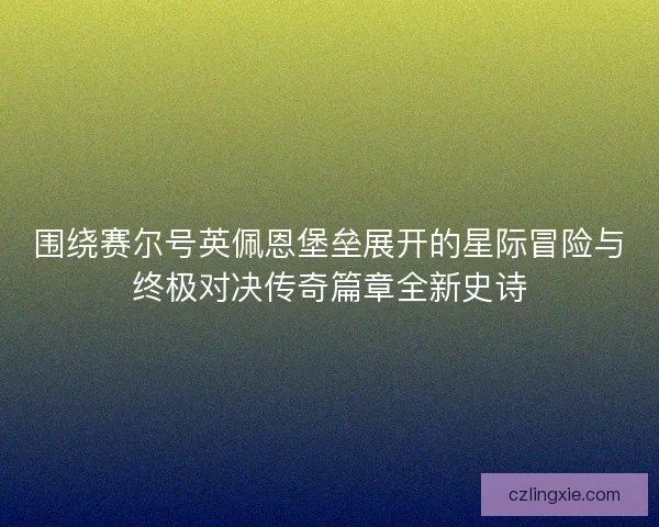 围绕赛尔号英佩恩堡垒展开的星际冒险与终极对决传奇篇章全新史诗