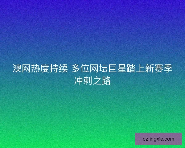 澳网热度持续 多位网坛巨星踏上新赛季冲刺之路