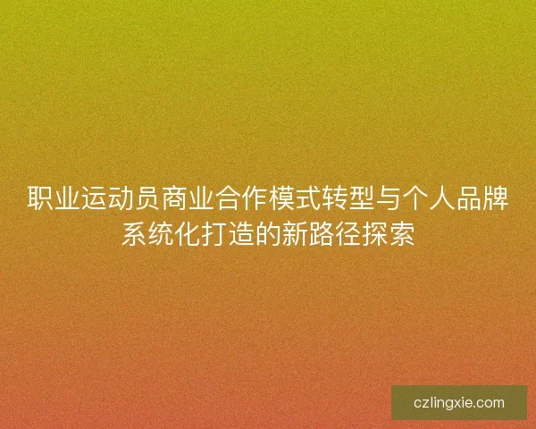 职业运动员商业合作模式转型与个人品牌系统化打造的新路径探索 职业运动员商业合作模式转型与个人品牌系统化打造的新路径探索