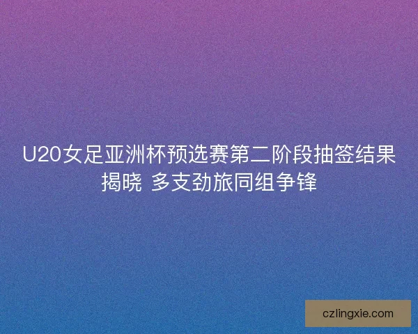 U20女足亚洲杯预选赛第二阶段抽签结果揭晓 多支劲旅同组争锋