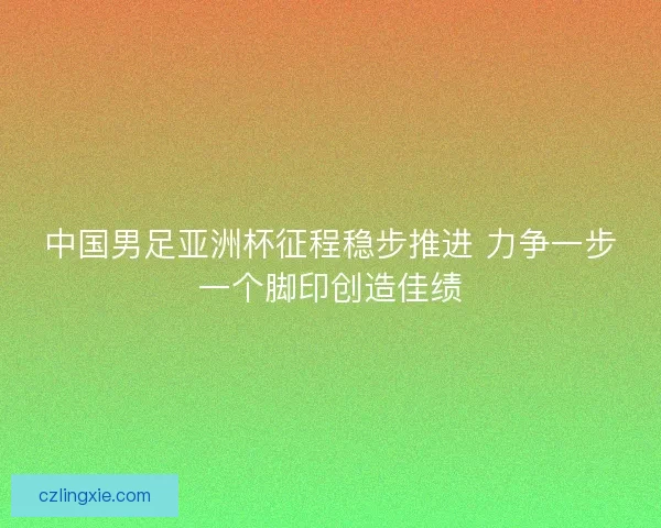 中国男足亚洲杯征程稳步推进 力争一步一个脚印创造佳绩 中国男足亚洲杯征程稳步推进 力争一步一个脚印创造佳绩