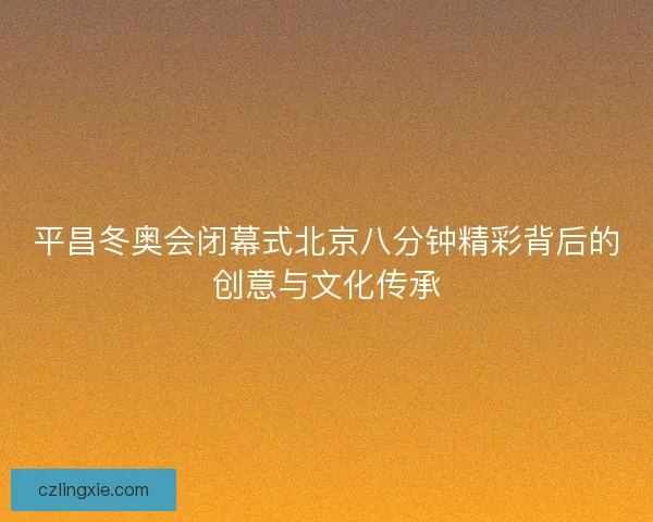 平昌冬奥会闭幕式北京八分钟精彩背后的创意与文化传承