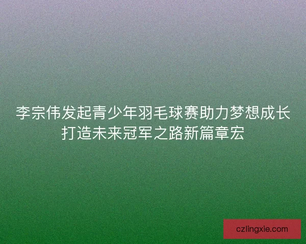 李宗伟发起青少年羽毛球赛助力梦想成长打造未来冠军之路新篇章宏 李宗伟发起青少年羽毛球赛助力梦想成长打造未来冠军之路新篇章宏