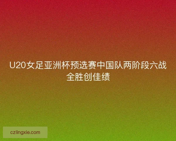 U20女足亚洲杯预选赛中国队两阶段六战全胜创佳绩 U20女足亚洲杯预选赛中国队两阶段六战全胜创佳绩