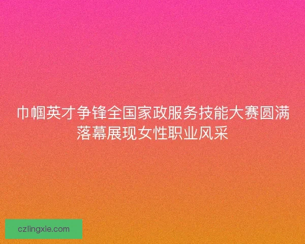 巾帼英才争锋全国家政服务技能大赛圆满落幕展现女性职业风采