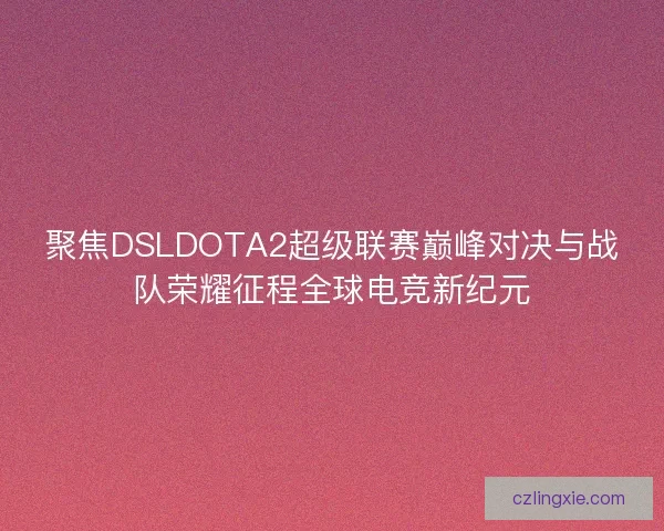聚焦DSLDOTA2超级联赛巅峰对决与战队荣耀征程全球电竞新纪元