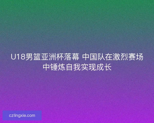 U18男篮亚洲杯落幕 中国队在激烈赛场中锤炼自我实现成长