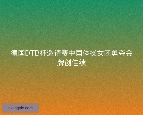 德国DTB杯邀请赛中国体操女团勇夺金牌创佳绩