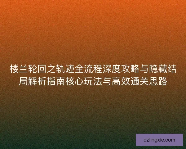 楼兰轮回之轨迹全流程深度攻略与隐藏结局解析指南核心玩法与高效通关思路